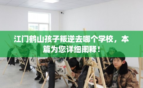 江门鹤山孩子叛逆去哪个学校，本篇为您详细阐释！