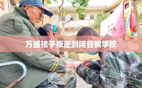 万盛孩子叛逆封闭管教学校
