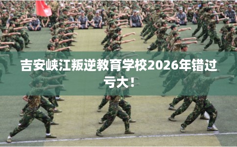吉安峡江叛逆教育学校2026年错过亏大！