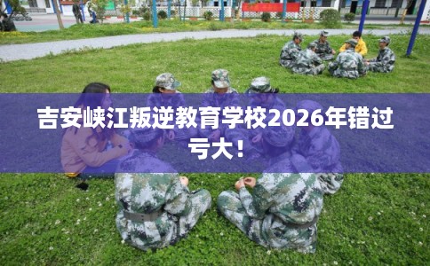 吉安峡江叛逆教育学校2026年错过亏大！
