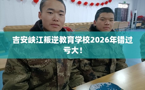 吉安峡江叛逆教育学校2026年错过亏大！