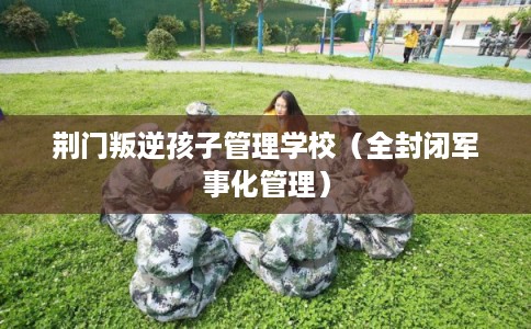 荆门叛逆孩子管理学校（全封闭军事化管理）