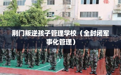 荆门叛逆孩子管理学校（全封闭军事化管理）