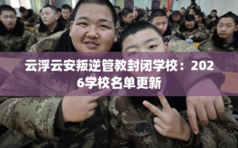 云浮云安叛逆管教封闭学校：2026学校名单更新