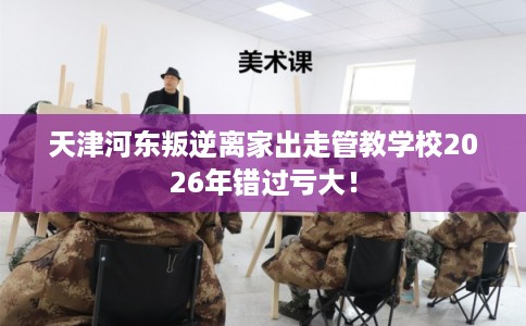天津河东叛逆离家出走管教学校2026年错过亏大！