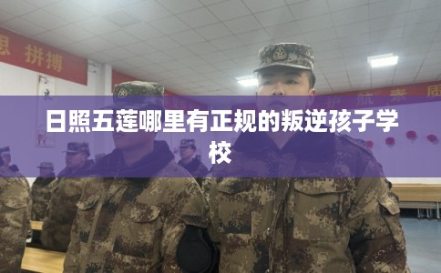 日照五莲哪里有正规的叛逆孩子学校