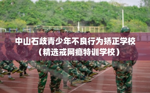 中山石歧青少年不良行为矫正学校(精选戒网瘾特训学校) 中山石歧青少年不良行为矫正学校(精选戒网瘾特训学校)