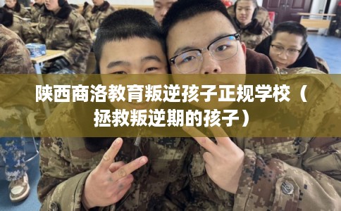 陕西商洛教育叛逆孩子正规学校（拯救叛逆期的孩子）