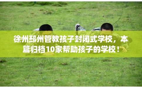 徐州邳州管教孩子封闭式学校,本篇归档10家帮助孩子的学校! 徐州邳州管教孩子封闭式学校,本篇归档10家帮助孩子的学校!