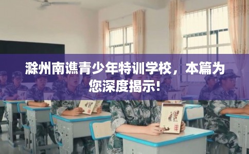 滁州南谯青少年特训学校,本篇为您深度揭示! 滁州南谯青少年特训学校,本篇为您深度揭示!