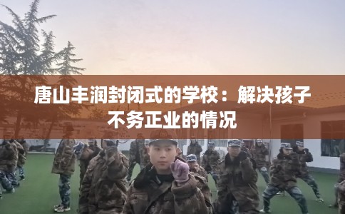 唐山丰润封闭式的学校:解决孩子不务正业的情况 唐山丰润封闭式的学校:解决孩子不务正业的情况