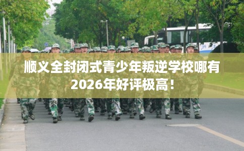 顺义全封闭式青少年叛逆学校哪有2026年好评极高！