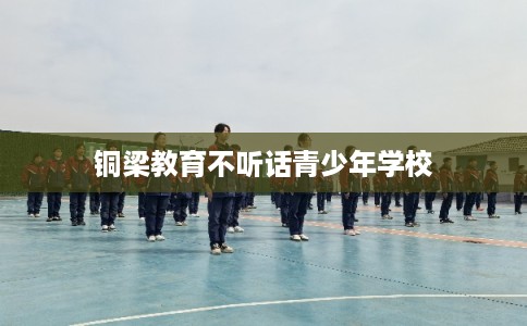 铜梁教育不听话青少年学校 铜梁教育不听话青少年学校