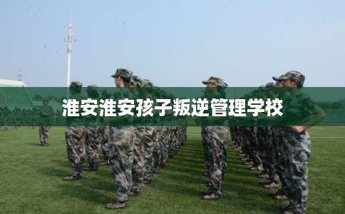 淮安淮安孩子叛逆管理学校