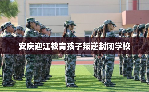 安庆迎江教育孩子叛逆封闭学校