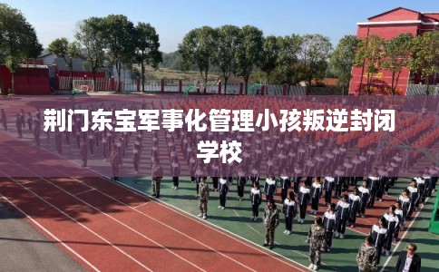 荆门东宝军事化管理小孩叛逆封闭学校
