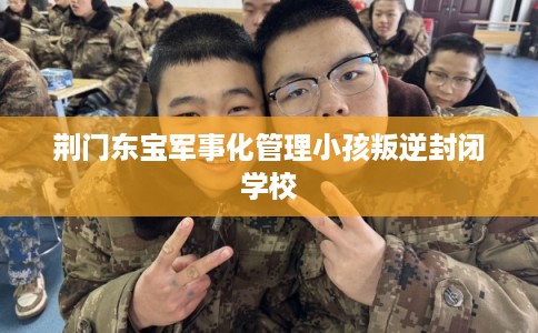 荆门东宝军事化管理小孩叛逆封闭学校