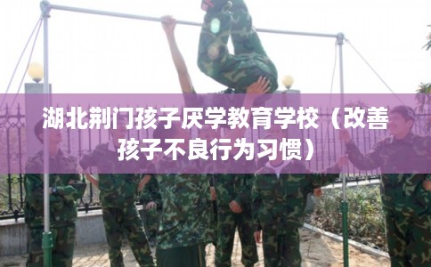 湖北荆门孩子厌学教育学校(改善孩子不良行为习惯) 湖北荆门孩子厌学教育学校(改善孩子不良行为习惯)