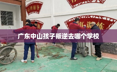 广东中山孩子叛逆去哪个学校