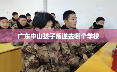 广东中山孩子叛逆去哪个学校