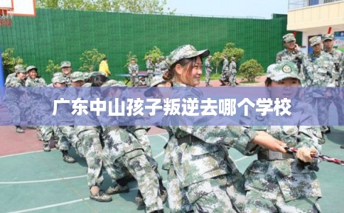 广东中山孩子叛逆去哪个学校