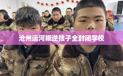 沧州运河叛逆孩子全封闭学校