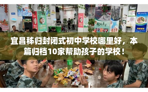 宜昌秭归封闭式初中学校哪里好，本篇归档10家帮助孩子的学校！