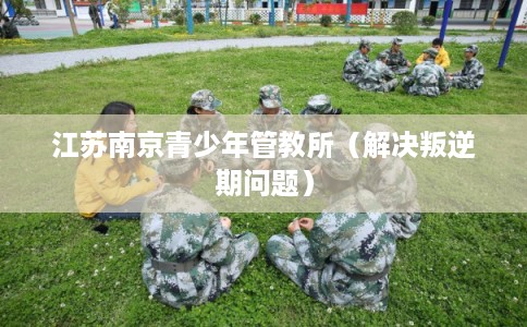 江苏南京青少年管教所（解决叛逆期问题）