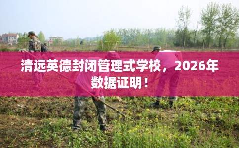 清远英德封闭管理式学校，2026年数据证明！