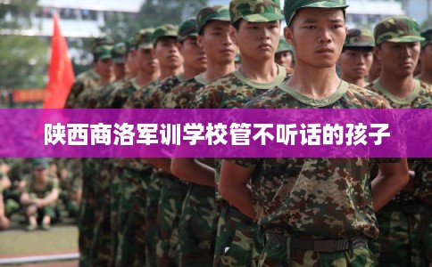 陕西商洛军训学校管不听话的孩子