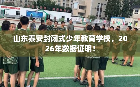 山东泰安封闭式少年教育学校，2026年数据证明！