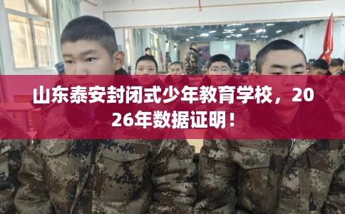 山东泰安封闭式少年教育学校，2026年数据证明！