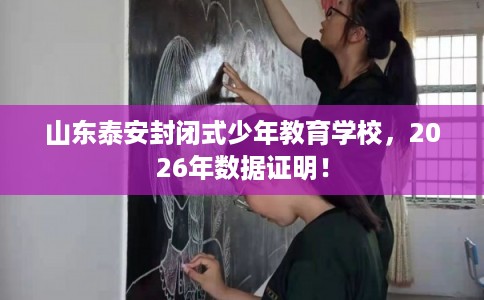 山东泰安封闭式少年教育学校，2026年数据证明！
