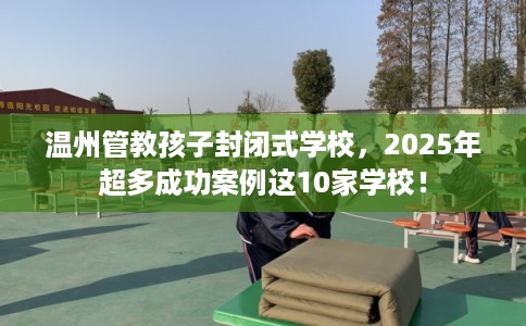 温州管教孩子封闭式学校，2025年超多成功案例这10家学校！