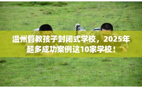温州管教孩子封闭式学校，2025年超多成功案例这10家学校！