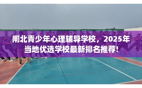 闸北青少年心理辅导学校,2025年当地优选学校最新排名推荐! 闸北青少年心理辅导学校,2025年当地优选学校最新排名推荐!