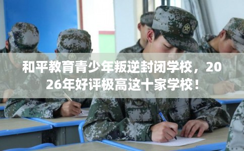 和平教育青少年叛逆封闭学校，2026年好评极高这十家学校！