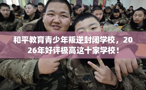 和平教育青少年叛逆封闭学校，2026年好评极高这十家学校！
