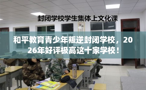 和平教育青少年叛逆封闭学校，2026年好评极高这十家学校！