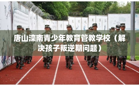唐山滦南青少年教育管教学校（解决孩子叛逆期问题）