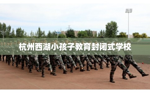 杭州西湖小孩子教育封闭式学校