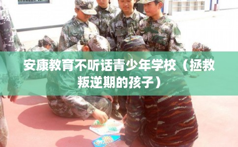 安康教育不听话青少年学校（拯救叛逆期的孩子）