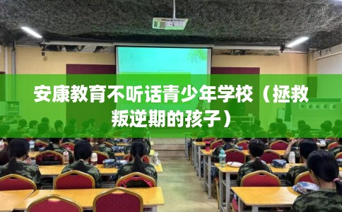 安康教育不听话青少年学校（拯救叛逆期的孩子）