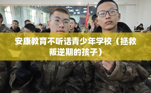 安康教育不听话青少年学校（拯救叛逆期的孩子）