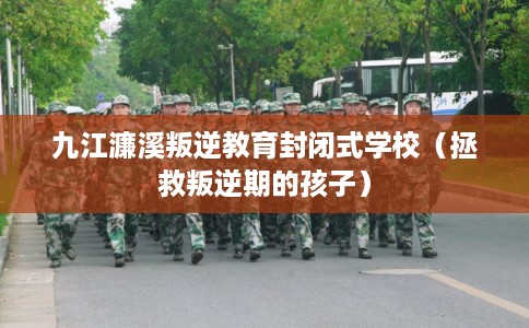 九江濂溪叛逆教育封闭式学校(拯救叛逆期的孩子) 九江濂溪叛逆教育封闭式学校(拯救叛逆期的孩子)
