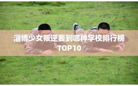 淄博少女叛逆要到哪种学校排行榜TOP10