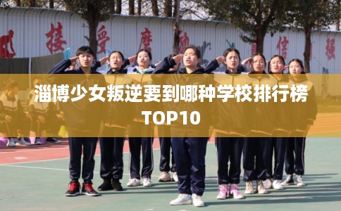 淄博少女叛逆要到哪种学校排行榜TOP10