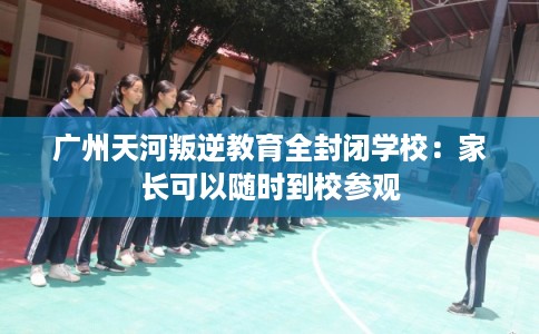 广州天河叛逆教育全封闭学校：家长可以随时到校参观