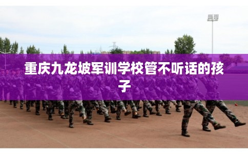 重庆九龙坡军训学校管不听话的孩子