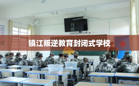 镇江叛逆教育封闭式学校
